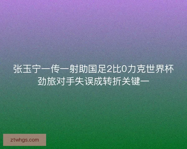 张玉宁一传一射助国足2比0力克世界杯劲旅对手失误成转折关键一