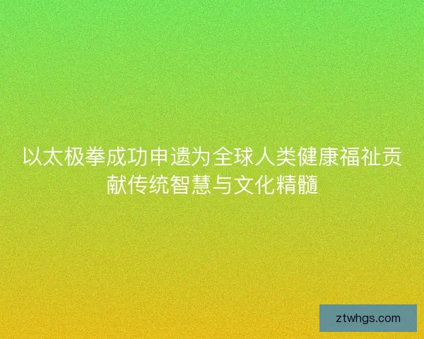 以太极拳成功申遗为全球人类健康福祉贡献传统智慧与文化精髓
