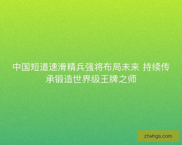 中国短道速滑精兵强将布局未来 持续传承锻造世界级王牌之师