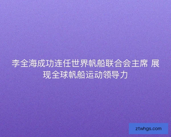 李全海成功连任世界帆船联合会主席 展现全球帆船运动领导力